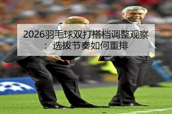2026羽毛球双打搭档调整观察：选拔节奏如何重排（UED）